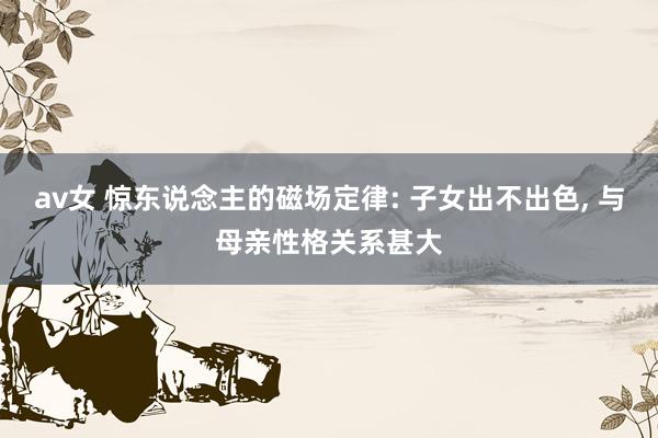 av女 惊东说念主的磁场定律: 子女出不出色， 与母亲性格关系甚大