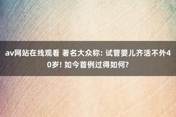 av网站在线观看 著名大众称: 试管婴儿齐活不外40岁! 如今首例过得如何?