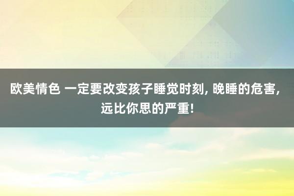 欧美情色 一定要改变孩子睡觉时刻， 晚睡的危害， 远比你思的严重!