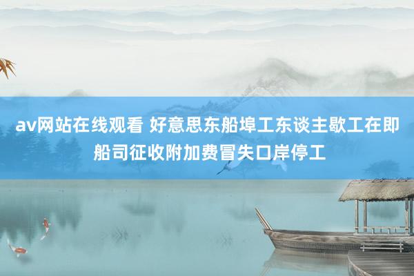 av网站在线观看 好意思东船埠工东谈主歇工在即 船司征收附加费冒失口岸停工