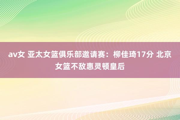 av女 亚太女篮俱乐部邀请赛：柳佳琦17分 北京女篮不敌惠灵顿皇后