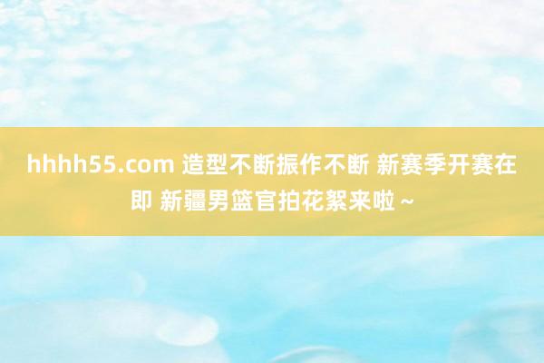 hhhh55.com 造型不断振作不断 新赛季开赛在即 新疆男篮官拍花絮来啦～