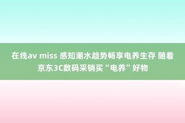 在线av miss 感知潮水趋势畅享电养生存 随着京东3C数码采销买“电养”好物