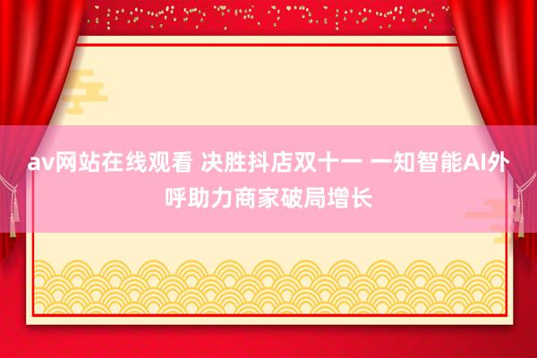 av网站在线观看 决胜抖店双十一 一知智能AI外呼助力商家破局增长