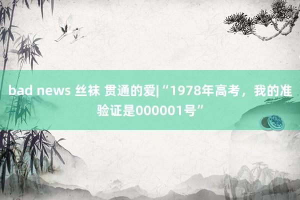 bad news 丝袜 贯通的爱|“1978年高考，我的准验证是000001号”