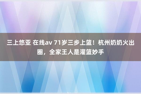 三上悠亚 在线av 71岁三步上篮！杭州奶奶火出圈，全家王人是灌篮妙手