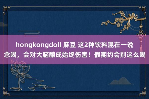 hongkongdoll 麻豆 这2种饮料混在一说念喝，会对大脑酿成始终伤害！假期约会别这么喝