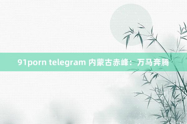 91porn telegram 内蒙古赤峰：万马奔腾