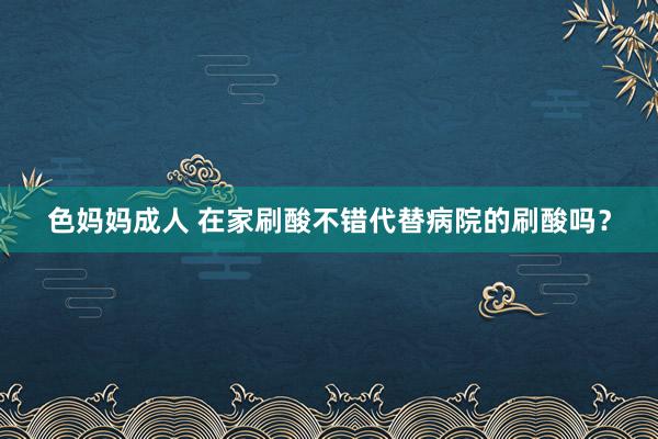 色妈妈成人 在家刷酸不错代替病院的刷酸吗？