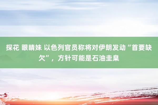 探花 眼睛妹 以色列官员称将对伊朗发动“首要缺欠”，方针可能是石油圭臬