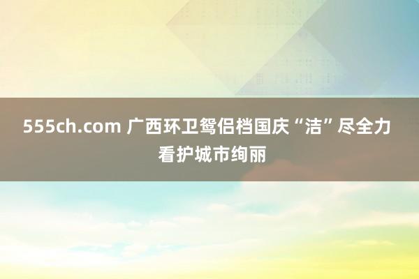 555ch.com 广西环卫鸳侣档国庆“洁”尽全力  看护城市绚丽