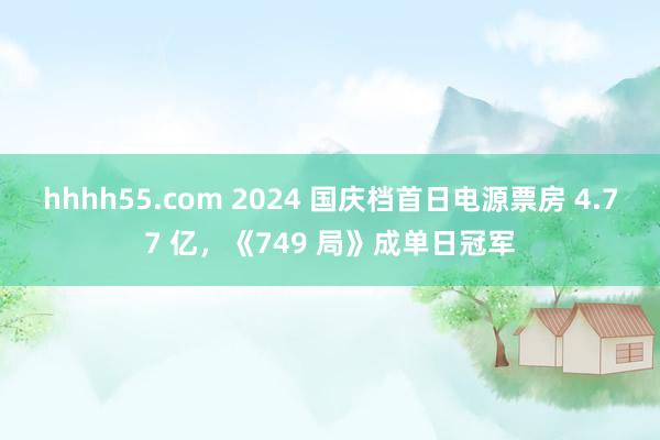 hhhh55.com 2024 国庆档首日电源票房 4.77 亿，《749 局》成单日冠军