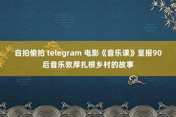 自拍偷拍 telegram 电影《音乐课》呈报90后音乐敦厚扎根乡村的故事