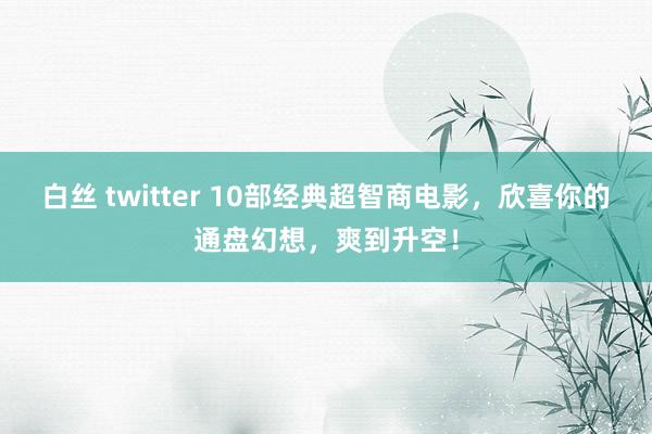 白丝 twitter 10部经典超智商电影，欣喜你的通盘幻想，爽到升空！