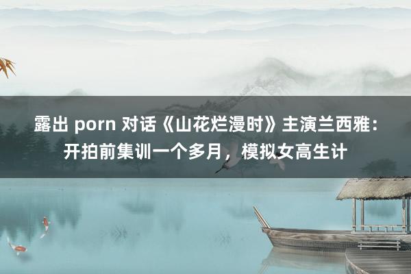 露出 porn 对话《山花烂漫时》主演兰西雅：开拍前集训一个多月，模拟女高生计