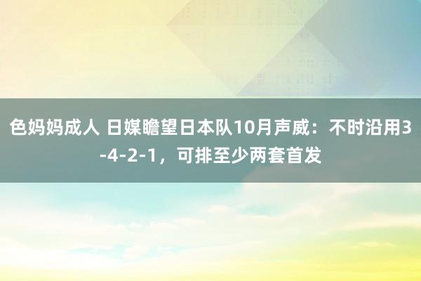 色妈妈成人 日媒瞻望日本队10月声威：不时沿用3-4-2-1，可排至少两套首发