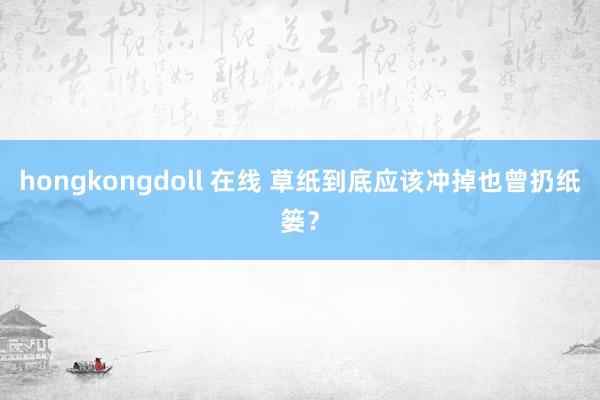 hongkongdoll 在线 草纸到底应该冲掉也曾扔纸篓？