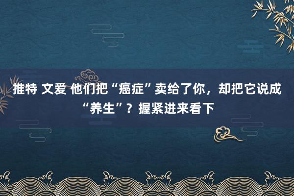 推特 文爱 他们把“癌症”卖给了你，却把它说成“养生”？握紧进来看下