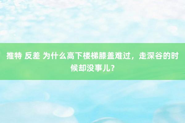 推特 反差 为什么高下楼梯膝盖难过，走深谷的时候却没事儿？