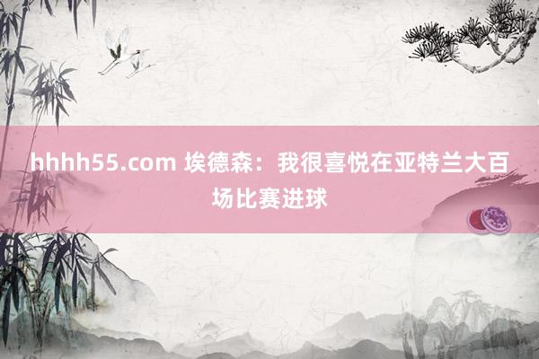 hhhh55.com 埃德森：我很喜悦在亚特兰大百场比赛进球