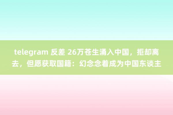 telegram 反差 26万苍生涌入中国，拒却离去，但愿获取国籍：幻念念着成为中国东谈主