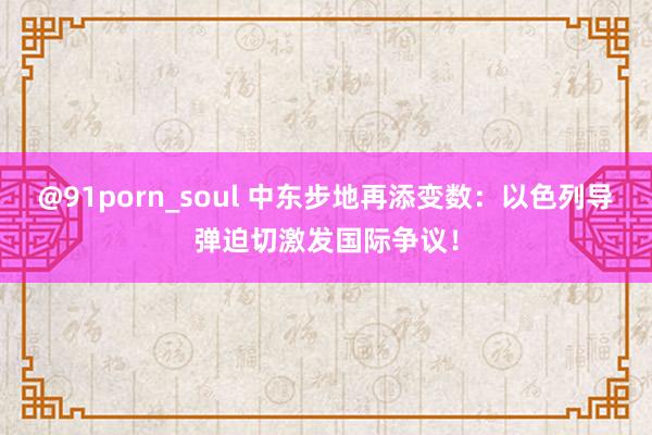 @91porn_soul 中东步地再添变数：以色列导弹迫切激发国际争议！