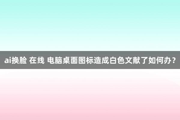 ai换脸 在线 电脑桌面图标造成白色文献了如何办？