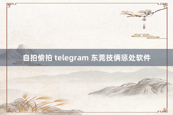 自拍偷拍 telegram 东莞技俩惩处软件