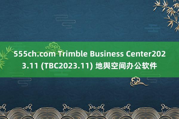 555ch.com Trimble Business Center2023.11 (TBC2023.11) 地舆空间办公软件