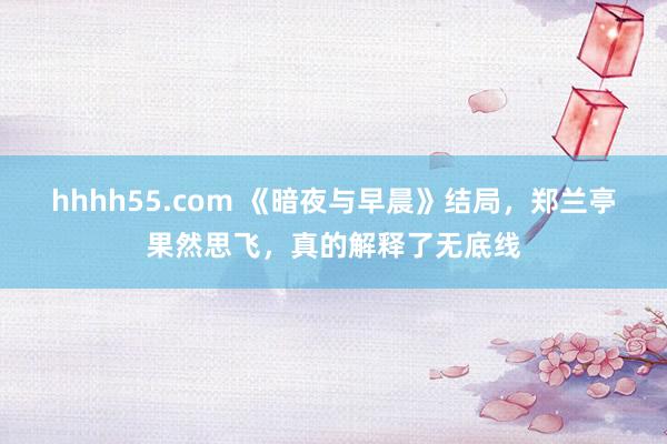 hhhh55.com 《暗夜与早晨》结局，郑兰亭果然思飞，真的解释了无底线