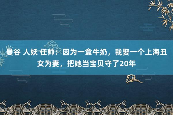 曼谷 人妖 任帅：因为一盒牛奶，我娶一个上海丑女为妻，把她当宝贝守了20年