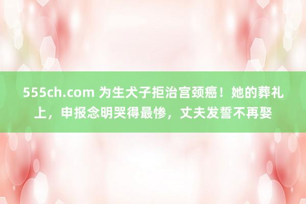 555ch.com 为生犬子拒治宫颈癌！她的葬礼上，申报念明哭得最惨，丈夫发誓不再娶