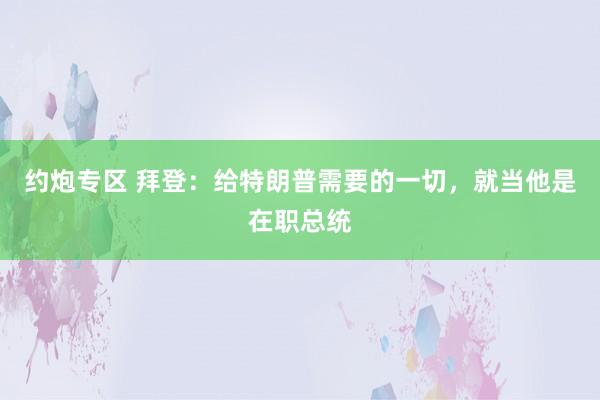 约炮专区 拜登：给特朗普需要的一切，就当他是在职总统