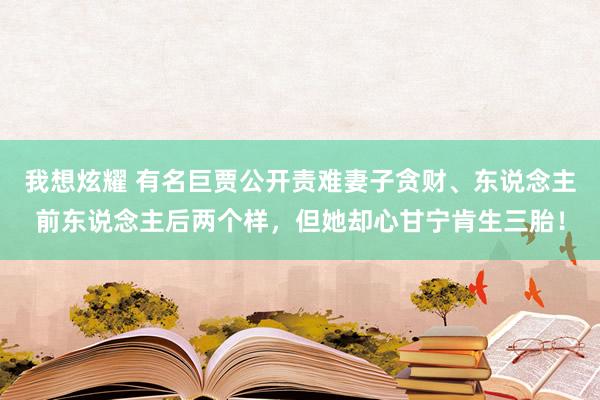 我想炫耀 有名巨贾公开责难妻子贪财、东说念主前东说念主后两个样，但她却心甘宁肯生三胎！