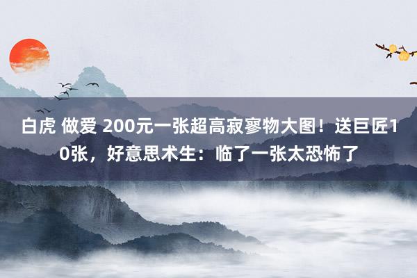 白虎 做爱 200元一张超高寂寥物大图！送巨匠10张，好意思术生：临了一张太恐怖了