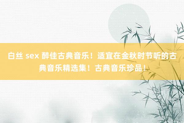 白丝 sex 醉佳古典音乐！适宜在金秋时节听的古典音乐精选集！古典音乐珍品！