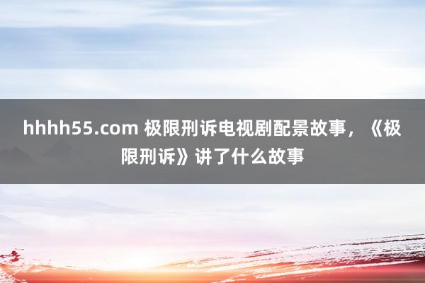 hhhh55.com 极限刑诉电视剧配景故事，《极限刑诉》讲了什么故事