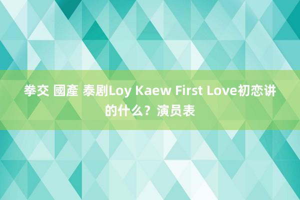 拳交 國產 泰剧Loy Kaew First Love初恋讲的什么？演员表