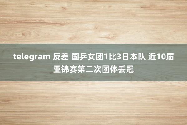 telegram 反差 国乒女团1比3日本队 近10届亚锦赛第二次团体丢冠