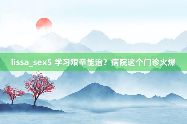 lissa_sex5 学习艰辛能治？病院这个门诊火爆