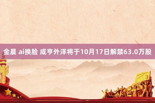 金晨 ai换脸 咸亨外洋将于10月17日解禁63.0万股