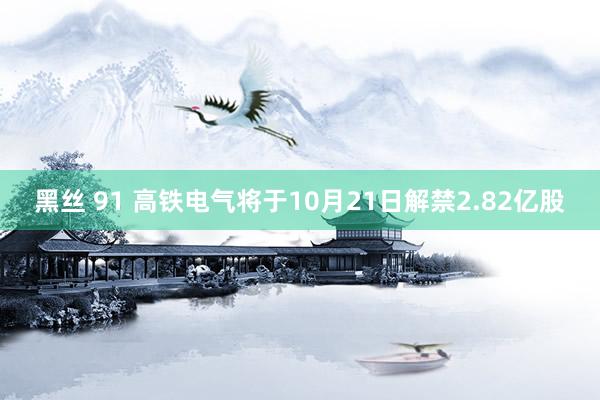 黑丝 91 高铁电气将于10月21日解禁2.82亿股