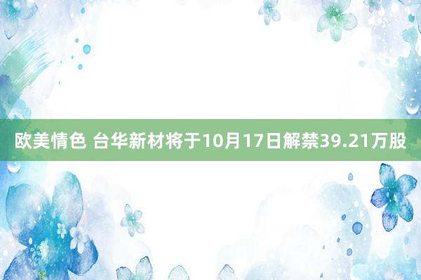 欧美情色 台华新材将于10月17日解禁39.21万股