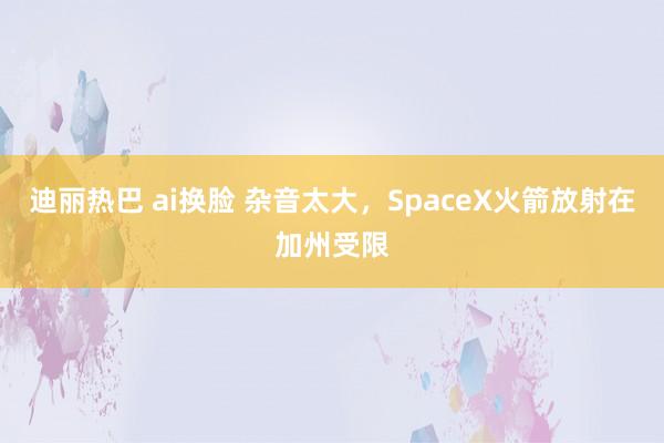 迪丽热巴 ai换脸 杂音太大，SpaceX火箭放射在加州受限