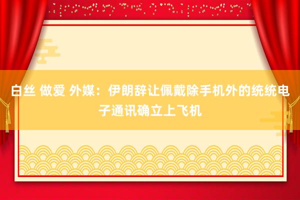 白丝 做爱 外媒：伊朗辞让佩戴除手机外的统统电子通讯确立上飞机