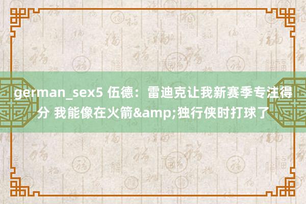 german_sex5 伍德：雷迪克让我新赛季专注得分 我能像在火箭&独行侠时打球了