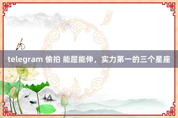 telegram 偷拍 能屈能伸，实力第一的三个星座