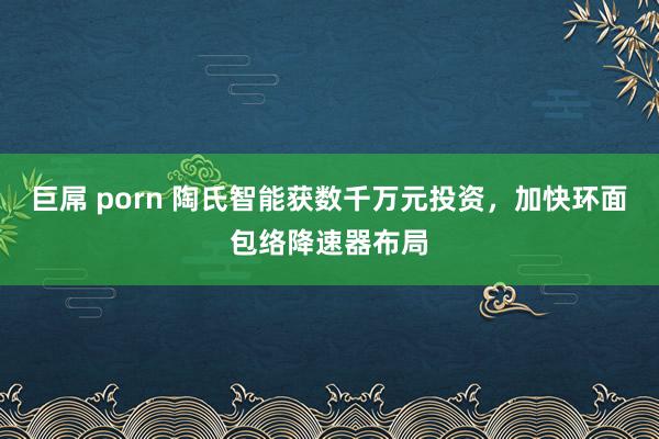 巨屌 porn 陶氏智能获数千万元投资，加快环面包络降速器布局