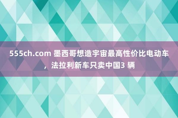 555ch.com 墨西哥想造宇宙最高性价比电动车，法拉利新车只卖中国3 辆