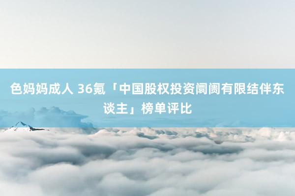 色妈妈成人 36氪「中国股权投资阛阓有限结伴东谈主」榜单评比